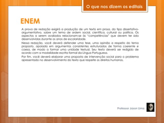 ENEM
A prova de redação exigirá a produção de um texto em prosa, do tipo dissertativo-
argumentativo, sobre um tema de ordem social, científica, cultural ou política. Os
aspectos a serem avaliados relacionam-se às ―competências‖ que devem ter sido
desenvolvidas durante os anos de escolaridade.
Nessa redação, você deverá defender uma tese, uma opinião a respeito do tema
proposto, apoiada em argumentos consistentes estruturados de forma coerente e
coesa, de modo a formar uma unidade textual. Seu texto deverá ser redigido de
acordo com a modalidade escrita formal da Língua Portuguesa.
Por fim, você deverá elaborar uma proposta de intervenção social para o problema
apresentado no desenvolvimento do texto que respeite os direitos humanos.
Professor Jason Lima
O que nos dizem os editais
 