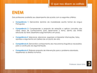 ENEM
Dois professores avaliarão seu desempenho de acordo com os seguintes critérios:
 Competência 1: Demonstrar domínio da modalidade escrita formal da Língua
Portuguesa.
 Competência 2: Compreender a proposta de redação e aplicar conceitos das
várias áreas de conhecimento para desenvolver o tema, dentro dos limites
estruturais do texto dissertativo-argumentativo em prosa.
 Competência 3: Selecionar, relacionar, organizar e interpretar informações, fatos,
opiniões e argumentos em defesa de um ponto de vista.
 Competência 4: Demonstrar conhecimento dos mecanismos linguísticos necessários
para a construção da argumentação.
 Competência 5: Elaborar proposta de intervenção para o problema abordado,
respeitando os direitos humanos.
Professor Jason Lima
O que nos dizem os editais
 
