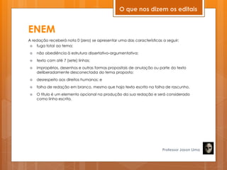 ENEM
A redação receberá nota 0 (zero) se apresentar uma das características a seguir:
 fuga total ao tema;
 não obediência à estrutura dissertativo-argumentativa;
 texto com até 7 (sete) linhas;
 impropérios, desenhos e outras formas propositais de anulação ou parte do texto
deliberadamente desconectada do tema proposto;
 desrespeito aos direitos humanos; e
 folha de redação em branco, mesmo que haja texto escrito na folha de rascunho.
 O título é um elemento opcional na produção da sua redação e será considerado
como linha escrita.
Professor Jason Lima
O que nos dizem os editais
 