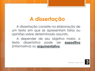 A dissertação
A dissertação consiste na elaboração de
um texto em que se apresentam fatos ou
opiniões sobre determinado assunto.
A depender de seu objetivo maior, o
texto dissertativo pode ser expositivo
(informativo) ou argumentativo.
Professor Jason Lima
 