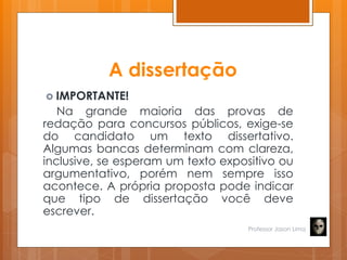 A dissertação
 IMPORTANTE!
Na grande maioria das provas de
redação para concursos públicos, exige-se
do candidato um texto dissertativo.
Algumas bancas determinam com clareza,
inclusive, se esperam um texto expositivo ou
argumentativo, porém nem sempre isso
acontece. A própria proposta pode indicar
que tipo de dissertação você deve
escrever.
Professor Jason Lima
 