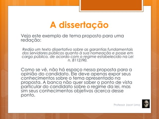 A dissertação
Veja este exemplo de tema proposto para uma
redação:
Redija um texto dissertativo sobre as garantias fundamentais
dos servidores públicos quanto à sua nomeação e posse em
cargo público, de acordo com o regime estabelecido na Lei
n. 8112/90.
Como se vê, não há espaço nessa proposta para a
opinião do candidato. Ele deve apenas expor seus
conhecimentos sobre o tema apresentado na
proposta. A banca não quer saber o ponto de vista
particular do candidato sobre o regime da lei, mas
sim seus conhecimentos objetivos acerca desse
ponto.
Professor Jason Lima
 