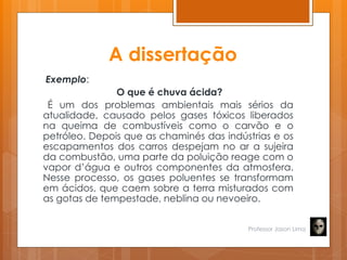 A dissertação
Exemplo:
O que é chuva ácida?
É um dos problemas ambientais mais sérios da
atualidade, causado pelos gases tóxicos liberados
na queima de combustíveis como o carvão e o
petróleo. Depois que as chaminés das indústrias e os
escapamentos dos carros despejam no ar a sujeira
da combustão, uma parte da poluição reage com o
vapor d’água e outros componentes da atmosfera.
Nesse processo, os gases poluentes se transformam
em ácidos, que caem sobre a terra misturados com
as gotas de tempestade, neblina ou nevoeiro.
Professor Jason Lima
 