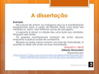 A dissertação
Exemplo:
Na coluna de ontem, eu indagava aqui se a manifestação
programada para o Largo da Batata daria uma lição aos
vândalos e, assim, não teríamos cenas de selvageria.
A resposta é óbvia: a cidade deu uma lição aos vândalos.
Ninguém saiu ferido.
Os próprios manifestantes trataram de evitar abusos,
enquanto a polícia soube de comportar.
Revelou-se (pelo menos ontem) um sinal de maturidade. A
questão é saber até onde vai essa maturidade.
18/06/2013 - 08h22
Gilberto Dimenstein
Disponível em:
http://www1.folha.uol.com.br/colunas/gilbertodimenstein/201
3/06/1296903-sim-deram-uma-licao-aos-vandalos.shtml .
Professor Jason Lima
 