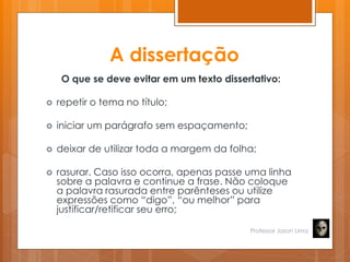 A dissertação
O que se deve evitar em um texto dissertativo:
 repetir o tema no título;
 iniciar um parágrafo sem espaçamento;
 deixar de utilizar toda a margem da folha;
 rasurar. Caso isso ocorra, apenas passe uma linha
sobre a palavra e continue a frase. Não coloque
a palavra rasurada entre parênteses ou utilize
expressões como ―digo‖, ―ou melhor‖ para
justificar/retificar seu erro;
Professor Jason Lima
 