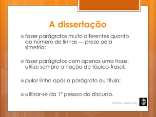 A dissertação
 fazer parágrafos muito diferentes quanto
ao número de linhas — preze pela
simetria;
 fazer parágrafos com apenas uma frase:
utilize sempre a noção de tópico-frasal;
 pular linha após o parágrafo ou título;
 utilizar-se da 1ª pessoa do discurso.
Professor Jason Lima
 