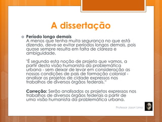 A dissertação
 Período longo demais
A menos que tenha muita segurança no que está
dizendo, deve-se evitar períodos longos demais, pois
quase sempre resulta em falta de clareza e
ambiguidade.
"É segundo esta noção de projeto que vamos, a
partir desta visão humanista da problemática
urbana - sem deixar de levar em consideração as
nossas condições de país de formação colonial -
analisar os projetos de cidade expressos nos
trabalhos de diversos órgãos federais.―
Correção: Serão analisados os projetos expressos nos
trabalhos de diversos órgãos federais a partir de
uma visão humanista da problemática urbana.
Professor Jason Lima
 