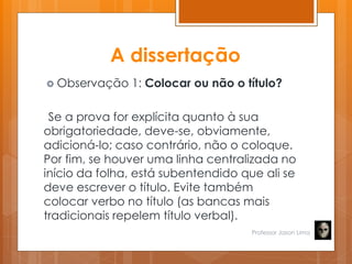 A dissertação
 Observação 1: Colocar ou não o título?
Se a prova for explícita quanto à sua
obrigatoriedade, deve-se, obviamente,
adicioná-lo; caso contrário, não o coloque.
Por fim, se houver uma linha centralizada no
início da folha, está subentendido que ali se
deve escrever o título. Evite também
colocar verbo no título (as bancas mais
tradicionais repelem título verbal).
Professor Jason Lima
 