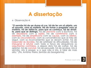 A dissertação
 Observação 4:
“O sermão há de ser duma só cor, há de ter um só objeto, um
só assunto, uma só matéria. Há de tomar o pregador uma só
matéria, há de defini-la, para que se conheça, há de dividi-
la, para que se distinga, há de prová-la com a Escritura, há
de declará-la com a razão, há de confirmá-la com o
exemplo, há de amplificá-la com as causas, com os efeitos,
com as circunstâncias, com as conveniências que se hão de
seguir, com os inconvenientes que se devem evitar, há de
responder às dúvidas, há de satisfazer às dificuldades, há de
impugnar e refutar com toda a força da eloquência os
argumentos contrários, e depois disto há de colher, há de
apertar, há de concluir, há de persuadir, há de acabar. Isto é
sermão, isto é pregar, e o que não é isto, é falar de mais
alto.‖ (Pe. Antônio Vieira, Sermão da Sexagésima)
Professor Jason Lima
 