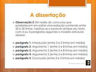 A dissertação
 Observação 5: Em razão de concursos que
estabelecem em edital uma redação contendo entre
20 e 30 linhas, habitue-se a escrever sempre seu texto
com 4 ou 5 parágrafos seguindo o modelo estrutural
abaixo:
 parágrafo 1: Introdução (entre 3 e 5 linhas em média)
 parágrafo 2: Argumento 1 (entre 5 e 8 linhas em média)
 parágrafo 3: Argumento 2 (entre 5 e 8 linhas em média)
 parágrafo 4: Argumento 3 (entre 5 e 8 linhas em média)
 parágrafo 5: Conclusão (entre 3 e 5 linhas em média)
Professor Jason Lima
 