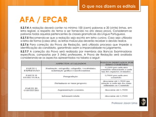 AFA / EPCAR
5.2.7.4 A redação deverá conter no mínimo 100 (cem) palavras e 20 (vinte) linhas, em
letra legível, a respeito do tema a ser fornecido no ato dessa prova. Consideram-se
palavras todas aquelas pertencentes às classes gramaticais da Língua Portuguesa.
5.2.7.5 Recomenda-se que a redação seja escrita em letra cursiva. Caso seja utilizada
a letra de forma (caixa alta), as letras maiúsculas deverão receber o devido realce.
5.2.7.6 Para correção da Prova de Redação, será utilizado processo que impede a
identificação do candidato, garantindo assim a imparcialidade no julgamento.
5.2.7.7 A correção da Prova será realizada por membros das Bancas Examinadoras
específicas, compostas por 3 (três) professores. A Prova de Redação será avaliada
considerando-se os aspectos apresentados na tabela a seguir:
Professor Jason Lima
O que nos dizem os editais
 