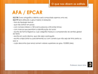 AFA / EPCAR
5.2.7.8 O erro ortográfico idêntico será computado apenas uma vez.
5.2.7.9 Será atribuído o grau 0 (zero) à redação:
- fora da tipologia textual;
- que não estiver em prosa;
- com número inferior a 100 (cem) palavras e 20 (vinte) linhas;
- com marcas que permitam a identificação do autor;
- escrita de forma ilegível ou cuja caligrafia impeça a compreensão do sentido global
do texto;
- escrita em outro idioma, que não seja o português;
- escrita a lápis (total ou parcialmente) ou com caneta que não seja de tinta preta ou
azul; e
- cujos descontos (por erros) somem valores superiores ao grau 10,0000 (dez).
Professor Jason Lima
O que nos dizem os editais
 