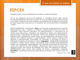 ESPCEX
Parágrafo único. A prova de Redação terá apenas caráter eliminatório.
Art. 42. Na realização da prova de Redação, o candidato deverá utilizar apenas
caneta esferográfica de tinta azul ou preta. Em caso de utilização de caneta de outra
cor ou lápis, a redação não será corrigida e será atribuída ao candidato a pontuação
0,0 (zero vírgula zero) nessa prova e o candidato será automaticamente considerado
―inapto‖.
PROVA DE REDAÇÃO – Dissertação – Tema: na introdução, a apresentação do assunto,
direcionamento para o objetivo do trabalho, posicionamento firme por parte do
candidato, clara intenção persuasiva; no desenvolvimento, a colocação de no
mínimo duas ideias-força, ampliação das ideias-força, defesa de posicionamento,
argumentação, capacidade de abstração mental, não utilização de obviedades ou
lugares-comuns, emprego de noções claras, sem generalizações, mencionar a fonte,
quando esta objetivar alicerçar a argumentação, alusão histórica somente para
alicerçar a argumentação, maturidade; na conclusão, a retomada do tema, a
ratificação do objetivo do trabalho e o fecho. Linguagem: - ADEQUAÇÃO VOCABULAR
(coerência, coesão textual, clareza, estruturação frasal, períodos gramaticalmente
íntegros, sem prolixidade, impessoalidade, não utilização de pronome de tratamento
"você", não utilização de texto apelativo; utilização da norma culta da Língua, sem
repetição viciosa, sem marcas de oralidade e/ou gírias, não utilização de clichês); -
APRESENTAÇÃO (sem rasuras, letra padrão da Língua, marginação, capricho).
Gramática: cumprimento das normas gramaticais, de acordo com a norma culta da
Língua. Professor Jason Lima
O que nos dizem os editais
 