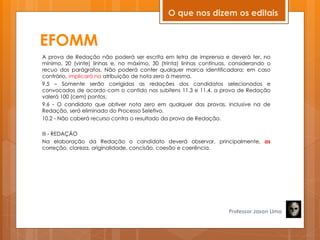 EFOMM
A prova de Redação não poderá ser escrita em letra de imprensa e deverá ter, no
mínimo, 20 (vinte) linhas e, no máximo, 30 (trinta) linhas contínuas, considerando o
recuo dos parágrafos. Não poderá conter qualquer marca identificadora; em caso
contrário, implicará na atribuição de nota zero à mesma.
9.5 – Somente serão corrigidas as redações dos candidatos selecionados e
convocados de acordo com o contido nos subitens 11.3 e 11.4. a prova de Redação
valerá 100 (cem) pontos.
9.6 - O candidato que obtiver nota zero em qualquer das provas, inclusive na de
Redação, será eliminado do Processo Seletivo.
10.2 - Não caberá recurso contra o resultado da prova de Redação.
III - REDAÇÃO
Na elaboração da Redação o candidato deverá observar, principalmente, as
correção, clareza, originalidade, concisão, coesão e coerência.
Professor Jason Lima
O que nos dizem os editais
 