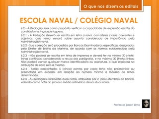 ESCOLA NAVAL / COLÉGIO NAVAL
6.2 - A Redação terá como propósito verificar a capacidade de expressão escrita do
candidato na língua portuguesa.
6.2.1 - A Redação deverá ser escrita em letra cursiva, com ideias claras, coerentes e
objetivas, cujo tema versará sobre assunto considerado de importância pela
Administração Naval.
6.2.2 - Sua correção será procedida por Bancas Examinadoras específicas, designadas
pelo Diretor de Ensino da Marinha, de acordo com as Normas estabelecidas pela
Administração Naval.
6.2.3 - Não poderá ser escrita em letra de imprensa e deverá ter no mínimo 20 (vinte)
linhas contínuas, considerando o recuo dos parágrafos, e no máximo 30 (trinta) linhas.
Não poderá conter qualquer marca identificadora ou assinatura, o que implicará na
atribuição de nota zero à mesma.
6.2.4 - Serão descontados 5 (cinco) pontos por cada linha não preenchida ou
preenchida em excesso, em relação ao número mínimo e máximo de linhas
determinado.
6.2.5 - As Redações receberão duas notas, atribuídas por 2 (dois) Membros da Banca,
valendo como nota da prova a média aritmética dessas duas notas.
Professor Jason Lima
O que nos dizem os editais
 
