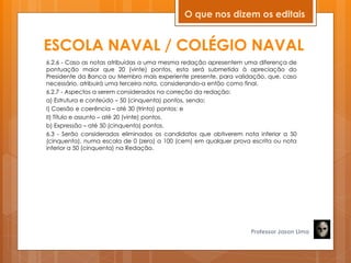 ESCOLA NAVAL / COLÉGIO NAVAL
6.2.6 - Caso as notas atribuídas a uma mesma redação apresentem uma diferença de
pontuação maior que 20 (vinte) pontos, esta será submetida à apreciação do
Presidente da Banca ou Membro mais experiente presente, para validação, que, caso
necessário, atribuirá uma terceira nota, considerando-a então como final.
6.2.7 - Aspectos a serem considerados na correção da redação:
a) Estrutura e conteúdo – 50 (cinquenta) pontos, sendo:
I) Coesão e coerência – até 30 (trinta) pontos; e
II) Título e assunto – até 20 (vinte) pontos.
b) Expressão – até 50 (cinquenta) pontos.
6.3 - Serão considerados eliminados os candidatos que obtiverem nota inferior a 50
(cinquenta), numa escala de 0 (zero) a 100 (cem) em qualquer prova escrita ou nota
inferior a 50 (cinquenta) na Redação.
Professor Jason Lima
O que nos dizem os editais
 