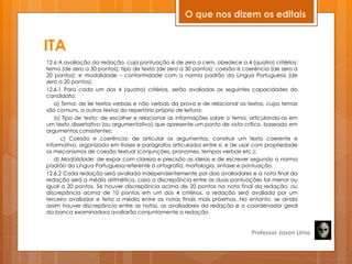 ITA
12.6 A avaliação da redação, cuja pontuação é de zero a cem, obedece a 4 (quatro) critérios:
tema (de zero a 30 pontos); tipo de texto (de zero a 30 pontos); coesão e coerência (de zero a
20 pontos); e modalidade – conformidade com a norma padrão da Língua Portuguesa (de
zero a 20 pontos).
12.6.1 Para cada um dos 4 (quatro) critérios, serão avaliadas as seguintes capacidades do
candidato:
a) Tema: de ler textos verbais e não verbais da prova e de relacionar os textos, cujos temas
são comuns, a outros textos do repertório próprio de leitura;
b) Tipo de texto: de escolher e relacionar as informações sobre o tema, articulando-as em
um texto dissertativo (ou argumentativo) que apresente um ponto de vista crítico, baseado em
argumentos consistentes;
c) Coesão e coerência: de articular os argumentos, construir um texto coerente e
informativo, organizado em frases e parágrafos articulados entre si, e de usar com propriedade
os mecanismos de coesão textual (conjunções, pronomes, tempos verbais etc.);
d) Modalidade: de expor com clareza e precisão as ideias e de escrever segundo a norma
padrão da Língua Portuguesa referente à ortografia, morfologia, sintaxe e pontuação.
12.6.2 Cada redação será avaliada independentemente por dois avaliadores e a nota final da
redação será a média aritmética, caso a discrepância entre as duas pontuações for menor ou
igual a 20 pontos. Se houver discrepância acima de 20 pontos na nota final da redação, ou
discrepância acima de 10 pontos em um dos 4 critérios, a redação será avaliada por um
terceiro avaliador e feita a média entre as notas finais mais próximas. No entanto, se ainda
assim houver discrepância entre as notas, os avaliadores da redação e o coordenador geral
da banca examinadora avaliarão conjuntamente a redação.
Professor Jason Lima
O que nos dizem os editais
 