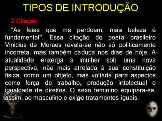TIPOS DE INTRODUÇÃO
2 Citação
“As feias que me perdoem, mas beleza é
fundamental”. Essa citação do poeta brasileiro
Vinícius de Moraes revela-se não só politicamente
incorreta, mas também caduca nos dias de hoje. A
atualidade enxerga a mulher sob uma nova
perspectiva, não mais atrelada à sua constituição
física, como um objeto, mas voltada para aspectos
como força de trabalho, produção intelectual e
igualdade de direitos. O sexo feminino equipara-se,
assim, ao masculino e exige tratamentos iguais.
 