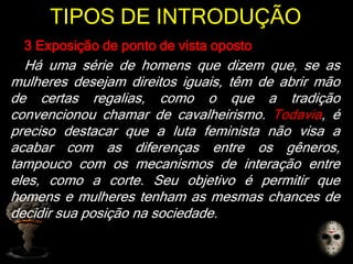 TIPOS DE INTRODUÇÃO
3 Exposição de ponto de vista oposto
Há uma série de homens que dizem que, se as
mulheres desejam direitos iguais, têm de abrir mão
de certas regalias, como o que a tradição
convencionou chamar de cavalheirismo. Todavia, é
preciso destacar que a luta feminista não visa a
acabar com as diferenças entre os gêneros,
tampouco com os mecanismos de interação entre
eles, como a corte. Seu objetivo é permitir que
homens e mulheres tenham as mesmas chances de
decidir sua posição na sociedade.
 