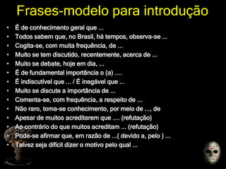 Frases-modelo para introdução
• É de conhecimento geral que ...
• Todos sabem que, no Brasil, há tempos, observa-se ...
• Cogita-se, com muita frequência, de ...
• Muito se tem discutido, recentemente, acerca de ...
• Muito se debate, hoje em dia, ...
• É de fundamental importância o (a) ....
• É indiscutível que ... / É inegável que ...
• Muito se discute a importância de ...
• Comenta-se, com frequência, a respeito de ...
• Não raro, toma-se conhecimento, por meio de ..., de
• Apesar de muitos acreditarem que .... (refutação)
• Ao contrário do que muitos acreditam ... (refutação)
• Pode-se afirmar que, em razão de ...( devido a, pelo ) ...
• Talvez seja difícil dizer o motivo pelo qual ...
 