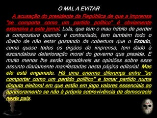 O MAL A EVITAR
A acusação do presidente da República de que a Imprensa
"se comporta como um partido político" é obviamente
extensiva a este jornal. Lula, que tem o mau hábito de perder
a compostura quando é contrariado, tem também todo o
direito de não estar gostando da cobertura que o Estado,
como quase todos os órgãos de imprensa, tem dado à
escandalosa deterioração moral do governo que preside. E
muito menos lhe serão agradáveis as opiniões sobre esse
assunto diariamente manifestadas nesta página editorial. Mas
ele está enganado. Há uma enorme diferença entre "se
comportar como um partido político" e tomar partido numa
disputa eleitoral em que estão em jogo valores essenciais ao
aprimoramento se não à própria sobrevivência da democracia
neste país.
 