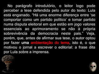 No parágrafo introdutório, o leitor logo pode
perceber a tese defendida pelo autor do texto: Lula
está enganado. “Há uma enorme diferença entre „se
comportar como um partido político‟ e tomar partido
numa disputa eleitoral em que estão em jogo valores
essenciais ao aprimoramento se não à própria
sobrevivência da democracia neste país.” Veja,
porém, que, antes de afirmar sua tese, o autor optou
por fazer uma ambientação do tema, isto é, o que
motivou o jornal a escrever o editorial: a frase dita
por Lula sobre a imprensa.
 