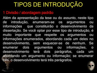 TIPOS DE INTRODUÇÃO
1 Divisão / abordagem padrão
Além da apresentação da tese ou do assunto, neste tipo
de introdução, enumeram-se os argumentos ou
informações que constituirão o desenvolvimento da
dissertação. Se você optar por esse tipo de introdução, é
muito importante que respeite os argumentos ou
informações enumerados, abordando cada um deles no
desenvolvimento, sem esquecer-se de nenhum. Se
enumerar dois argumentos ou informações, o
desenvolvimento terá dois parágrafos, cada um
abordando um argumento ou informação; se enumerar
três, o desenvolvimento terá três parágrafos.
 