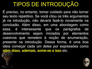 TIPOS DE INTRODUÇÃO
É preciso, no entanto, tomar cuidado para não tornar
seu texto repetitivo. Se você citou os três argumentos
já na introdução, não deverá fazê-lo novamente na
conclusão. Além disso, em uma abordagem como
essa, é interessante que os parágrafos de
desenvolvimento sejam iniciados por elementos
coesivos que remetem à noção de enumeração,
presente na introdução. Dessa forma, é uma boa
ideia começar cada um deles por expressões como
além disso, ademais, some-se a isso etc.
 