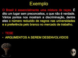 Exemplo
O Brasil é essencialmente uma mistura de raças. É
dito um lugar sem preconceitos, o que não é verdade.
Vários pontos nos mostram a discriminação, dentre
eles o número reduzido de negros nas universidades
e a preferência pelo branco no mercado de trabalho.
• TESE
• ARGUMENTOS A SEREM DESENVOLVIDOS
 