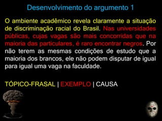 Desenvolvimento do argumento 1
O ambiente acadêmico revela claramente a situação
de discriminação racial do Brasil. Nas universidades
públicas, cujas vagas são mais concorridas que na
maioria das particulares, é raro encontrar negros. Por
não terem as mesmas condições de estudo que a
maioria dos brancos, ele não podem disputar de igual
para igual uma vaga na faculdade.
TÓPICO-FRASAL | EXEMPLO | CAUSA
 