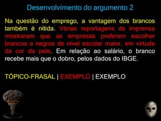 Desenvolvimento do argumento 2
Na questão do emprego, a vantagem dos brancos
também é nítida. Várias reportagens da imprensa
mostraram que as empresas preferem escolher
brancos a negros de nível escolar maior, em virtude
da cor da pele. Em relação ao salário, o branco
recebe mais que o dobro, pelos dados do IBGE.
TÓPICO-FRASAL | EXEMPLO | EXEMPLO
 