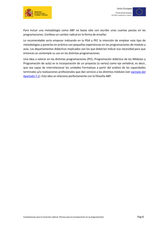  
 
 
 
 
Para  incluir  una  metodología  como  ABP  no  basta  sólo  con  escribir  unas  cuantas  pautas  en  las 
programaciones. Conlleva un cambio radical en la forma de enseñar.  
Lo  recomendable  sería  empezar  indicando  en  la  PGA  y  PEC  la  intención  de  emplear  este  tipo  de 
metodologías y ponerlas en práctica con pequeñas experiencias en las programaciones de modulo y 
aula. Los departamentos didácticos implicados son los que deberían indicar esa necesidad para que 
entonces se contemple su uso en las distintas programaciones. 
Una idea a valorar en las distintas programaciones (PCC, Programación didáctica de los Módulos y 
Programación de aula) es la incorporación de un proyecto (o varios) como eje vertebral, es decir, 
que  sea  capaz  de  interrelacionar  las  unidades  Formativas  a  partir  del  análisis  de  las  capacidades 
terminales y/o realizaciones profesionales que dan servicio a los distintos módulos (ver ejemplo del 
Apartado 7.1). Esta idea se relaciona perfectamente con la filosofía ABP. 

                                           	




Competencias para la Inserción Laboral  [Pautas para la incorporación en la programación]                      Pag‐8 
 
 