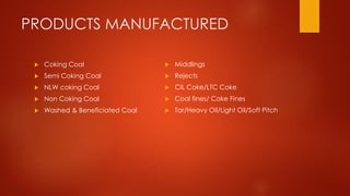 PRODUCTS MANUFACTURED
 Coking Coal
 Semi Coking Coal
 NLW coking Coal
 Non Coking Coal
 Washed & Beneficiated Coal
 Middlings
 Rejects
 CIL Coke/LTC Coke
 Coal fines/ Coke Fines
 Tar/Heavy Oil/Light Oil/Soft Pitch
 