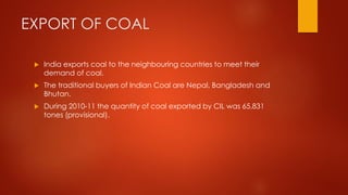 EXPORT OF COAL
 India exports coal to the neighbouring countries to meet their
demand of coal.
 The traditional buyers of Indian Coal are Nepal, Bangladesh and
Bhutan.
 During 2010-11 the quantity of coal exported by CIL was 65,831
tones (provisional).
 