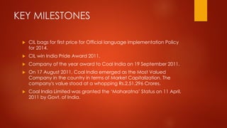 KEY MILESTONES
 CIL bags for first price for Official language implementation Policy
for 2014.
 CIL win India Pride Award 2011.
 Company of the year award to Coal India on 19 September 2011.
 On 17 August 2011, Coal India emerged as the Most Valued
Company in the country in terms of Market Capitalization. The
company's value stood at a whopping Rs.2,51,296 Crores.
 Coal India Limited was granted the ‘Maharatna’ Status on 11 April,
2011 by Govt. of India.
 