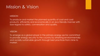 Mission & Vision
MISSION
To produce and market the planned quantity of coal and coal
products efficiently and economically in an eco friendly manner with
due regard to safety, conversation and quality.
VISIOIN
To emerge as a global player in the primary energy sector committed
to provide energy security to the country by attaining environmentally
and socially sustainable growth through best practices from mine to
market.
 