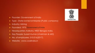  Founder: Government of India
 Type : State-owned enterprise (Public company)
 Industry: Mining
 Founded: 1975 Government of India
 Headquarters: Kolkata, WEST Bengal, India.
 Key People: Suresh Kumar (chairman & MD)
 No. of employees: 310,016(2017).
 Website: www.coalindia.in
 