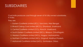 SUBSIDIARIES
Coal India produces coal through seven of its fully owned subsidiaries
in India.
They are:
1. Eastern Coalfields Limited (ECL), Sanctoria, West Bengal.
2. Bharat Coking Coal Limited (BCCL), Dhanbad, Jharkhand.
3. Central Coalfields Limited (CCL), Ranchi, Jharkhand.
4. South Eastern Coalfields Limited (SECL), Bilaspur, Chhattisgarh.
5. Western Coalfields Limited (WCL), Nagpur, Maharashtra.
6. Northern Coalfields Limited (NCL), Singrauli, Madhya Pradesh.
7. Mahanadi Coalfields Limited (MCL), Sambalpur, Orissa.
 
