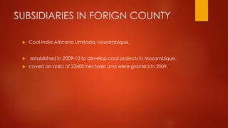 SUBSIDIARIES IN FORIGN COUNTY
 Coal India Africana Limitada, Mozambique.
 established in 2009-10 to develop coal projects in Mozambique.
 covers an area of 22400 hectares and were granted in 2009.
 