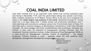 COAL INDIA LIMITED
Coal India Limited (CIL) as an organized state owned coal mining corporate came
into being in November 1975 with the government taking over private coal mines.
With a modest production of 79 Million Tonnes (MTs) at the year of its inception CIL
today is the single largest coal producer in the world. Operating through 81 mining
areas CIL is an apex body with 7 wholly owned coal producing subsidiaries and 1
mine planning and consultancy company spread over 8 provincial states of India. CIL
also fully owns a mining company in Mozambique christened as 'Coal India Africana
Limitada'. CIL also manages 200 other establishments like workshops, hospitals etc.
Further, it also owns 26 technical & management training institutes and 102
Vocational Training Institutes Centres. Indian Institute of Coal Management (IICM) as
a state-of-the-art Management Training 'Centre of Excellence' - the largest
Corporate Training Institute in India - operates under CIL and conducts multi
disciplinary management development programmes.BY: Tulika Paul
Mba(IT) Section A
16030141011
 