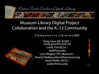 Museum-Library Digital Project Collaboration and the K–12 Community C o m p u t e r s  I n  L i b r a r i e s 2007 Emily Gore (NC ECHO) – emily.gore@ncmail.net Linda Teel (ECU) – [email_address] Lynn Wagner (TFL Museum) – [email_address] Hazel Walker (ECU) – [email_address] 