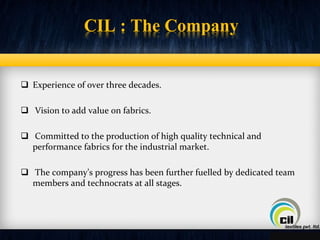 CIL : The Company 
 Experience of over three decades. 
 Vision to add value on fabrics. 
 Committed to the production of high quality technical and 
performance fabrics for the industrial market. 
 The company’s progress has been further fuelled by dedicated team 
members and technocrats at all stages. 
 