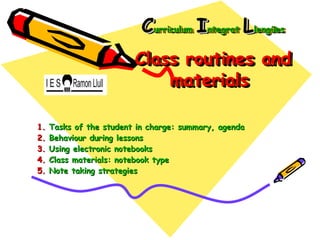 Curriculum Integrat Llengües
                           Curriculum Integrat Llengües
                         Class routines and
                         Class routines and
                             materials
                             materials

1.   Tasks of the student in charge: summary, agenda
2.   Behaviour during lessons
3.   Using electronic notebooks
4.   Class materials: notebook type
5.   Note taking strategies
 