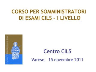 CORSO PER SOMMINISTRATORI
  DI ESAMI CILS – I LIVELLO




            Centro CILS
       Varese, 15 novembre 2011
 