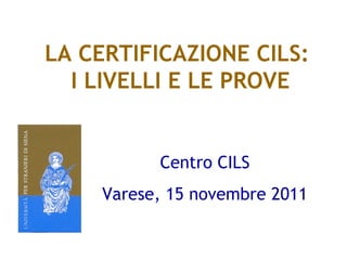 LA CERTIFICAZIONE CILS:
  I LIVELLI E LE PROVE


          Centro CILS
    Varese, 15 novembre 2011
 