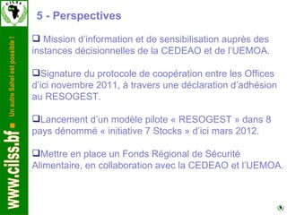 5 - Perspectives Mission d’information et de sensibilisation auprès des instances décisionnelles de la CEDEAO et de l’UEMOA. Signature du protocole de coopération entre les Offices d’ici novembre 2011, à travers une déclaration d’adhésion au RESOGEST. Lancement d’un modèle pilote « RESOGEST » dans 8 pays dénommé « initiative 7 Stocks » d’ici mars 2012. Mettre en place un Fonds Régional de Sécurité Alimentaire, en collaboration avec la CEDEAO et l’UEMOA. 