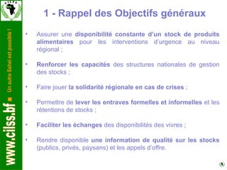 Assurer une  disponibilité constante d’un stock de produits alimentaires  pour les interventions d’urgence au niveau régional ; Renforcer les capacités  des structures nationales de gestion des stocks ; Faire jouer  la solidarité régionale en cas de crises  ; Permettre de  lever les entraves formelles et informelles  et les rétentions de stocks ;  Faciliter les échanges  des disponibilités des vivres ; Rendre disponible  une information de qualité sur les stocks  (publics, privés, paysans) et les appels d’offre. 1 - Rappel des Objectifs généraux 