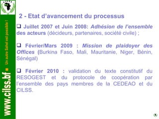 2 - Etat d’avancement du processus Juillet 2007 et Juin 2008:  Adhésion de l’ensemble  des acteurs  (décideurs, partenaires, société civile) ; Février/Mars 2009 :  Mission de plaidoyer des Offices  ( Burkina Faso, Mali, Mauritanie, Niger, Bénin, Sénégal) Février 2010 :  validation du texte constitutif du RESOGEST et du protocole de coopération par l’ensemble des pays membres de la CEDEAO et du CILSS. 