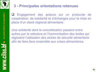 3 - Principales orientations retenues  Engagement des acteurs sur un protocole de coopération, de solidarité et d’échanges pour la mise en place d’un stock régional alimentaire. Une solidarité dont la concrétisation passera entre autres par la relecture et l’harmonisation des textes qui régissent l’utilisation des stocks de sécurité alimentaire afin de faire face ensemble aux crises alimentaires . 