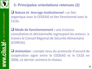 Nature et  Ancrage institutionnel :  un lien organique avec la CEDEAO et lien fonctionnel avec le CILSS.  Mode de fonctionnement :  une instance consultative et décisionnelle regroupant les acteurs  à travers le Conseil Régional de Sécurité Alimentaire (CORESA).  Animation :  compte tenu du protocole d’accord de coopération signé entre la CEDEAO et le CILSS en 2006, ce dernier animera le réseau. 3- Principales orientations retenues (2)  